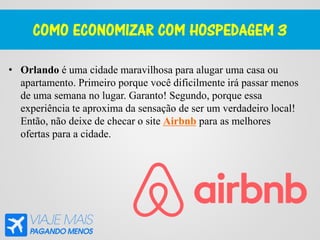 COMO ECONOMIZAR COM HOSPEDAGEM 3
• Orlando é uma cidade maravilhosa para alugar uma casa ou
apartamento. Primeiro porque você dificilmente irá passar menos
de uma semana no lugar. Garanto! Segundo, porque essa
experiência te aproxima da sensação de ser um verdadeiro local!
Então, não deixe de checar o site Airbnb para as melhores
ofertas para a cidade.
 