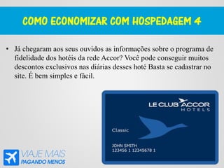 COMO ECONOMIZAR COM HOSPEDAGEM 4
• Já chegaram aos seus ouvidos as informações sobre o programa de
fidelidade dos hotéis da rede Accor? Você pode conseguir muitos
descontos exclusivos nas diárias desses hoté Basta se cadastrar no
site. É bem simples e fácil.
 