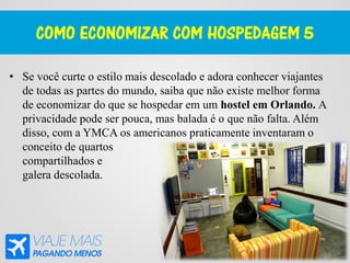 COMO ECONOMIZAR COM HOSPEDAGEM 5
• Se você curte o estilo mais descolado e adora conhecer viajantes
de todas as partes do mundo, saiba que não existe melhor forma
de economizar do que se hospedar em um hostel em Orlando. A
privacidade pode ser pouca, mas balada é o que não falta. Além
disso, com a YMCA os americanos praticamente inventaram o
conceito de quartos
compartilhados e
galera descolada.
 