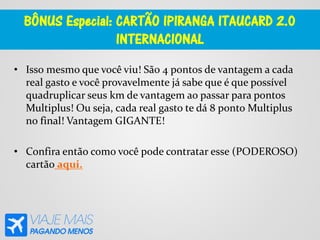 BÔNUS Especial: CARTÃO IPIRANGA ITAUCARD 2.0
INTERNACIONAL
• Isso mesmo que você viu! São 4 pontos de vantagem a cada
real gasto e você provavelmente já sabe que é que possível
quadruplicar seus km de vantagem ao passar para pontos
Multiplus! Ou seja, cada real gasto te dá 8 ponto Multiplus
no final! Vantagem GIGANTE!
• Confira então como você pode contratar esse (PODEROSO)
cartão aqui.
 