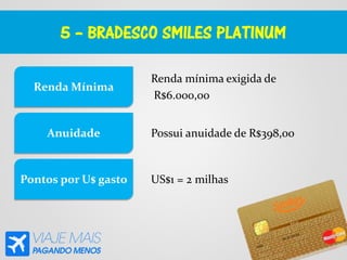 5 – BRADESCO SMILES PLATINUM
Renda mínima exigida de
R$6.000,00
Renda Mínima
Anuidade
Pontos por U$ gasto
Possui anuidade de R$398,00
US$1 = 2 milhas
 