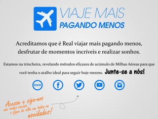 Acreditamos que é Real viajar mais pagando menos,
desfrutar de momentos incríveis e realizar sonhos.
Estamos na trincheira, revelando métodos eficazes de acúmulo de Milhas Aéreas para que
você tenha o atalho ideal para seguir hoje mesmo. Junte-se a nós!
 