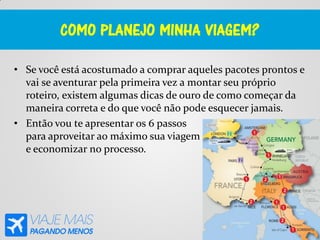 COMO PLANEJO MINHA VIAGEM?
• Se você está acostumado a comprar aqueles pacotes prontos e
vai se aventurar pela primeira vez a montar seu próprio
roteiro, existem algumas dicas de ouro de como começar da
maneira correta e do que você não pode esquecer jamais.
• Então vou te apresentar os 6 passos
para aproveitar ao máximo sua viagem
e economizar no processo.
 