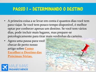 PASSO 1 – DETERMINANDO O DESTINO
• A primeira coisa a se levar em conta é quantos dias você tem
para viajar. Se você tem pouco tempo disponível, é melhor
optar por conhecer apenas um destino. Se você tem vários
dias, pode incluir mais lugares, mas prepare-se
psicologicamente para tirar mais verdinhas da carteira.
• Agora uma pausa para você
checar de perto nosso
artigo sobre Como
Escolher o Destino das
Próximas Férias.
 