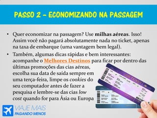 PASSO 2 – ECONOMIZANDO NA PASSAGEM
• Quer economizar na passagem? Use milhas aéreas. Isso!
Assim você não pagará absolutamente nada no ticket, apenas
na taxa de embarque (uma vantagem bem legal).
• Também, algumas dicas rápidas e bem interessantes:
acompanhe o Melhores Destinos para ficar por dentro das
últimas promoções das cias aéreas,
escolha sua data de saída sempre em
uma terça-feira, limpe os cookies do
seu computador antes de fazer a
pesquisa e lembre-se das cias low
cost quando for para Ásia ou Europa
 