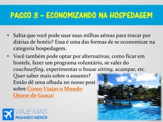 PASSO 3 – ECONOMIZANDO NA HOSPEDAGEM
• Sabia que você pode usar suas milhas aéreas para trocar por
diárias de hotéis? Essa é uma das formas de se economizar na
categoria hospedagem.
• Você também pode optar por alternativas, como ficar em
hostels, fazer um programa voluntário, se valer do
couchsurfing, experimentar o house sitting, acampar, etc.
Quer saber mais sobre o assunto?
Então dê uma olhada no nosso post
sobre Como Viajar o Mundo
Quase de Graça!
 