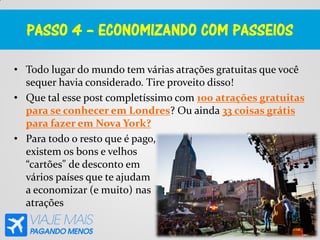 PASSO 4 – ECONOMIZANDO COM PASSEIOS
• Todo lugar do mundo tem várias atrações gratuitas que você
sequer havia considerado. Tire proveito disso!
• Que tal esse post completíssimo com 100 atrações gratuitas
para se conhecer em Londres? Ou ainda 33 coisas grátis
para fazer em Nova York?
• Para todo o resto que é pago,
existem os bons e velhos
“cartões" de desconto em
vários países que te ajudam
a economizar (e muito) nas
atrações
 