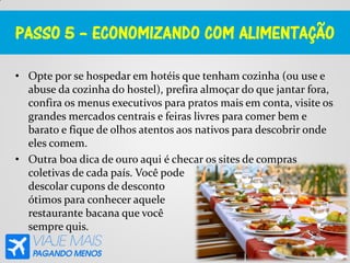 PASSO 5 – ECONOMIZANDO COM ALIMENTAÇÃO
• Opte por se hospedar em hotéis que tenham cozinha (ou use e
abuse da cozinha do hostel), prefira almoçar do que jantar fora,
confira os menus executivos para pratos mais em conta, visite os
grandes mercados centrais e feiras livres para comer bem e
barato e fique de olhos atentos aos nativos para descobrir onde
eles comem.
• Outra boa dica de ouro aqui é checar os sites de compras
coletivas de cada país. Você pode
descolar cupons de desconto
ótimos para conhecer aquele
restaurante bacana que você
sempre quis.
 