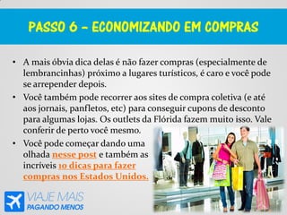 PASSO 6 – ECONOMIZANDO EM COMPRAS
• A mais óbvia dica delas é não fazer compras (especialmente de
lembrancinhas) próximo a lugares turísticos, é caro e você pode
se arrepender depois.
• Você também pode recorrer aos sites de compra coletiva (e até
aos jornais, panfletos, etc) para conseguir cupons de desconto
para algumas lojas. Os outlets da Flórida fazem muito isso. Vale
conferir de perto você mesmo.
• Você pode começar dando uma
olhada nesse post e também as
incríveis 10 dicas para fazer
compras nos Estados Unidos.
 