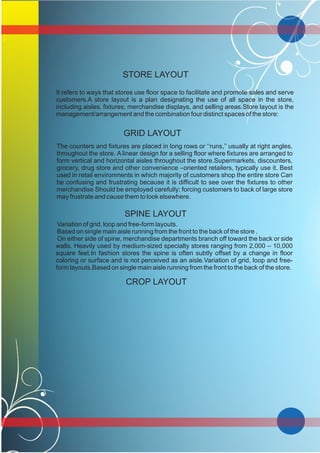 It refers to ways that stores use floor space to facilitate and promote sales and serve
customers.A store layout is a plan designating the use of all space in the store,
including aisles, fixtures; merchandise displays, and selling areas.Store layout is the
management/arrangement and the combination four distinct spaces of the store:
GRID LAYOUT
The counters and fixtures are placed in long rows or ‘‘runs,’’ usually at right angles,
throughout the store. A linear design for a selling floor where fixtures are arranged to
form vertical and horizontal aisles throughout the store.Supermarkets, discounters,
grocery, drug store and other convenience –oriented retailers, typically use it. Best
used in retail environments in which majority of customers shop the entire store Can
be confusing and frustrating because it is difficult to see over the fixtures to other
merchandise Should be employed carefully; forcing customers to back of large store
may frustrate and cause them to look elsewhere.
SPINE LAYOUT
Variation of grid, loop and free-form layouts.
Based on single main aisle running from the front to the back of the store .
On either side of spine, merchandise departments branch off toward the back or side
walls. Heavily used by medium-sized specialty stores ranging from 2,000 – 10,000
square feet.In fashion stores the spine is often subtly offset by a change in floor
coloring or surface and is not perceived as an aisle.Variation of grid, loop and free-
form layouts.Based on single main aisle running from the front to the back of the store.
CROP LAYOUT
STORE LAYOUT
 
