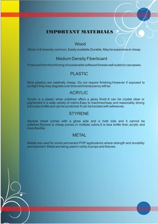 IMPORTANT MATERIALS
Wood
Wood is Extremely common, Easily available,Durable, May be expensive or cheap
Medium Density Fiberboard
Produced from the thinning of sustainable softwood forests well suited to carcasses.
PLASTIC
Most plastics are relatively cheap. Do not require finishing.However if exposed to
sunlight they may degrade over time and translucency will be.
ACRYLIC
Acrylic is a plastic when polished offers a gloss finish.It can be crystal clear or
pigmented in a wide variety of colors.Easy to machinecheap and reasonably strong
but is also brittle and can be scratched.It can be bonded with adhesives.
STYRENE
Styrene sheet comes with a gloss side and a matt side and it cannot be
polished.Styrene is cheap.comes in multiple colors.It is less brittle than acrylic and
more flexible.
METAL
Metals are used for some permanent POP applications where strength and durability
are important. Metal are being used in varity of props and fixtures.
 