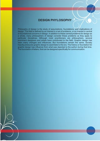 DESIGN PHYLOSOPHY
Philosophy of design is the study of assumptions, foundations, and implications of
design. The field is defined by an interest in a set of problems, or an interest in central
or foundational concerns in design. In addition to these central problems for design as
a whole, many philosophers of design consider these problems as they apply to
particular disciplines. Although most practitioners are philosophers, several
prominent designers and artists have contributed to the field. Graphic design has
seen many changes and influences. But foundations remain the same. Society
heavily pressures graphic design to assimilate to the era. The history or foundation for
graphic design has influence from what was depicted to the author during that time.
The foundation of letters, that can be designed specifically for communication.
 