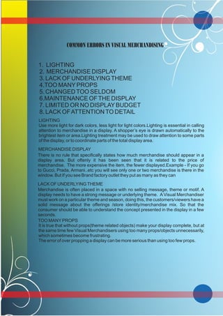COMMON ERRORS IN VISUAL MERCHANDISING
1. LIGHTING
2. MERCHANDISE DISPLAY
3. LACK OF UNDERLYINGTHEME
4.TOO MANYPROPS
5. CHANGEDTOO SELDOM
6.MAINTENANCE OFTHE DISPLAY
7. LIMITED OR NO DISPLAYBUDGET
8. LACK OFATTENTIONTO DETAIL
LIGHTING
Use more light for dark colors, less light for light colors.Lighting is essential in calling
attention to merchandise in a display. A shopper’s eye is drawn automatically to the
brightest item or area.Lighting treatment may be used to draw attention to some parts
of the display, or to coordinate parts of the total display area.
MERCHANDISE DISPLAY
There is no rule that specifically states how much merchandise should appear in a
display area. But oftenly it has been seen that it is related to the price of
merchandise. The more expensive the item, the fewer displayed.Example - If you go
to Gucci, Prada, Armani..etc you will see only one or two merchandise is there in the
window. But If you see Brand factory outlet they put as many as they can
LACK OF UNDERLYINGTHEME
Merchandise is often placed in a space with no selling message, theme or motif. A
display needs to have a strong message or underlying theme. A Visual Merchandiser
must work on a particular theme and season, doing this, the customers/viewers have a
solid message about the offerings /store identity/merchandise mix. So that the
consumer should be able to understand the concept presented in the display in a few
seconds.
TOO MANYPROPS
It is true that without props(theme related objects) make your display complete, but at
the same time few Visual Merchandisers using too many props/objects unnecessarily,
which sometimes become frustrating.
The error of over propping a display can be more serious than using too few props.
 