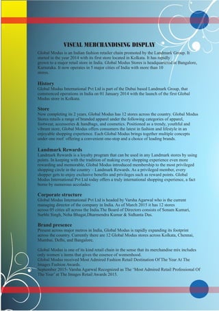 VISUAL MERCHANDISING DISPLAY
Global Modus is an Indian fashion retailer chain promoted by the Landmark Group. It
started in the year 2014 with its first store located in Kolkata. It has rapidly
grown to a major retail store in India. Global Modus Stores is headquartered at Bangalore,
Karnataka. It now operates in 5 major cities of India with more than 10
stores.
History
Global Modus International Pvt Ltd is part of the Dubai based Landmark Group, that
commenced operations in India on 01 January 2014 with the launch of the first Global
Modus store in Kolkata.
Store
Now completing its 2 years, Global Modus has 12 stores across the country. Global Modus
Stores retails a range of branded apparel under the following categories of apparel,
footwear, accessories & handbags, and cosmetics. Positioned as a trendy, youthful and
vibrant store, Global Modus offers consumers the latest in fashion and lifestyle in an
enjoyable shopping experience. Each Global Modus brings together multiple concepts
under one roof offering a convenient one-stop and a choice of leading brands.
Landmark Rewards
Landmark Rewards is a loyalty program that can be used in any Landmark stores by using
points. In keeping with the tradition of making every shopping experience even more
rewarding and memorable, Global Modus introduced membership to the most privileged
shopping circle in the country – Landmark Rewards. As a privileged member, every
shopper gets to enjoy exclusive benefits and privileges such as reward points. Global
Modus International Pvt Ltd today offers a truly international shopping experience, a fact
borne by numerous accolades:
Corporate structure
Global Modus International Pvt Ltd is headed by Varsha Agarwal who is the current
managing director of the company in India. As of March 2015 it has 12 stores
across 05 cities all across the India.The Board of Directors consists of Sonam Kumari,
Surbhi Singh, Neha Bhagat,Dharmendra Kumar & Sidhanta Das.
Brand presence
Present across major metros in India, Global Modus is rapidly expanding its footprint
across the country. Currently there are 12 Global Modus stores across Kolkata, Chennai,
Mumbai, Delhi, and Bangalore,
Global Modus is one of its kind retail chain in the sense that its merchandise mix includes
only women`s items that gives the essence of womenhood.
Global Modus received Most Admired Fashion Retail Destination Of The Year At The
Images Fashion Awards.
September 2015- Varsha Agarwal Recognized as The ‘Most Admired Retail Professional Of
The Year’ at The Images Retail Awards 2015.
.
 