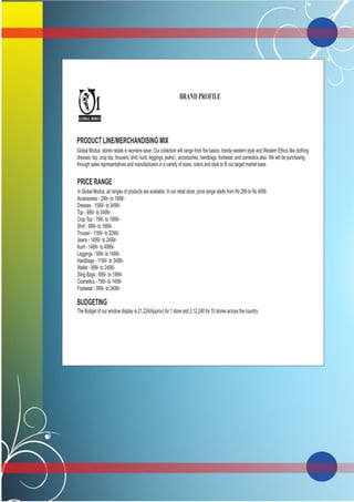 PRODUCT LINE/MERCHANDISING MIX
Global Modus stores retails in womens wear. Our collection will range from the basics trendy western style and Western Ethics like clothing
dresses, top, crop top, trousers, shirt, kurti, leggings, jeans) , accessories, handbags, footwear, and comestics also. We will be purchasing
through sales representatives and manufacturers in a variety of sizes, colors and style to fit our target market base.
PRICE RANGE
In Global Modus, all ranges of products are available. In our retail store, price range starts from Rs 299 to Rs 4999.
Accessories - 299/- to 1999/-
Dresses - 1599/- to 3499/-
Top - 999/- to 2499/-
Crop Top - 799/- to 1999/-
Shirt - 999/- to 1999/-
Trouser - 1199/- to 2299/-
Jeans - 1499/- to 2499/-
Kurti - 1499/- to 4999/-
Leggings - 599/- to 1499/-
Handbags - 1199/- to 3499/-
Wallet - 999/- to 2499/-
Sling Bags - 699/- to 1999/-
Cosmetics - 799/- to 1499/-
Footwear - 999/- to 2499/-
BUDGETING
.The Budget of our window display is 21,224(Approx) for 1 store and 2,12,240 for 10 stores across the country.
G
M
GLOBAL MODUS
BRAND PROFILE
 