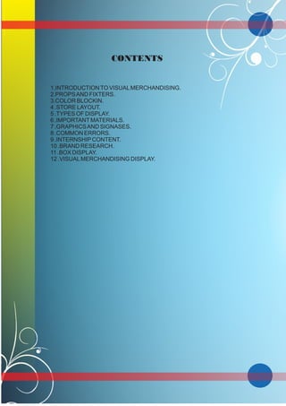 CONTENTS
1.INTRODUCTIONTO VISUALMERCHANDISING.
2.PROPSAND FIXTERS.
3.COLOR BLOCKIN.
4 .STORE LAYOUT.
5 .TYPES OF DISPLAY.
6 .IMPORTANTMATERIALS.
7 .GRAPHICSAND SIGNASES.
8 .COMMON ERRORS.
9 .INTERNSHIPCONTENT.
10 .BRAND RESEARCH.
11 .BOX DISPLAY.
12 .VISUALMERCHANDISING DISPLAY.
 
