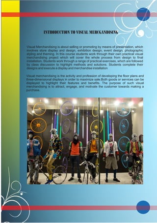 INTRODUCTION TO VISUAL MERCGANDISING
Visual Merchandising is about selling or promoting by means of presentation, which
involves store display and design, exhibition design, event design, photographic
styling and theming. In this course students work through their own practical visual
merchandising project which will cover the whole process from design to final
installation. Students work through a range of practical exercises, which are followed
by class discussion to highlight methods and solutions. Students complete their
designs and execute a display and merchandise installation
Visual merchandising is the activity and profession of developing the floor plans and
three-dimensional displays in order to maximize sale.Both goods or services can be
displayed to highlight their features and benefits. The purpose of such visual
merchandising is to attract, engage, and motivate the customer towards making a
purchase.
 