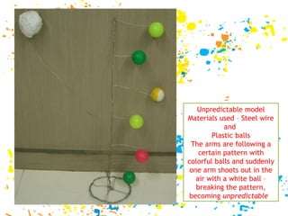 Unpredictable model Materials used – Steel wire and  Plastic balls The arms are following a certain pattern with colorful balls and suddenly one arm shoots out in the air with a white ball – breaking the pattern, becoming  unpredictable   