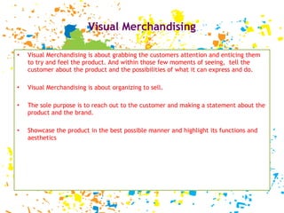 Visual Merchandising Visual Merchandising is about grabbing the customers attention and enticing them to try and feel the product. And within those few moments of seeing,  tell the customer about the product and the possibilities of what it can express and do.  Visual Merchandising is about organizing to sell. The sole purpose is to reach out to the customer and making a statement about the product and the brand. Showcase the product in the best possible manner and highlight its functions and aesthetics  