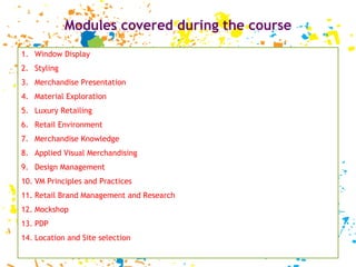 Modules covered during the course Window Display Styling Merchandise Presentation Material Exploration Luxury Retailing Retail Environment Merchandise Knowledge Applied Visual Merchandising Design Management VM Principles and Practices Retail Brand Management and Research Mockshop PDP Location and Site selection 