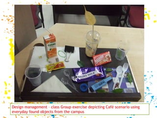 Design management – class Group exercise depicting Café scenario using everyday found objects from the campus  