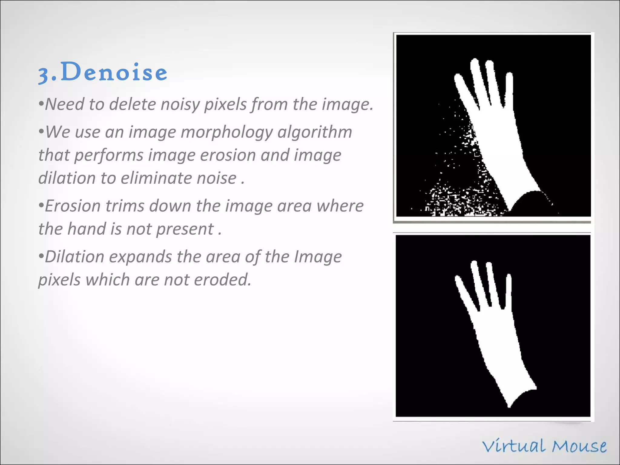 3.Denoise
•Need to delete noisy pixels from the image.
•We use an image morphology algorithm
that performs image erosion and image
dilation to eliminate noise .
•Erosion trims down the image area where
the hand is not present .
•Dilation expands the area of the Image
pixels which are not eroded.
 