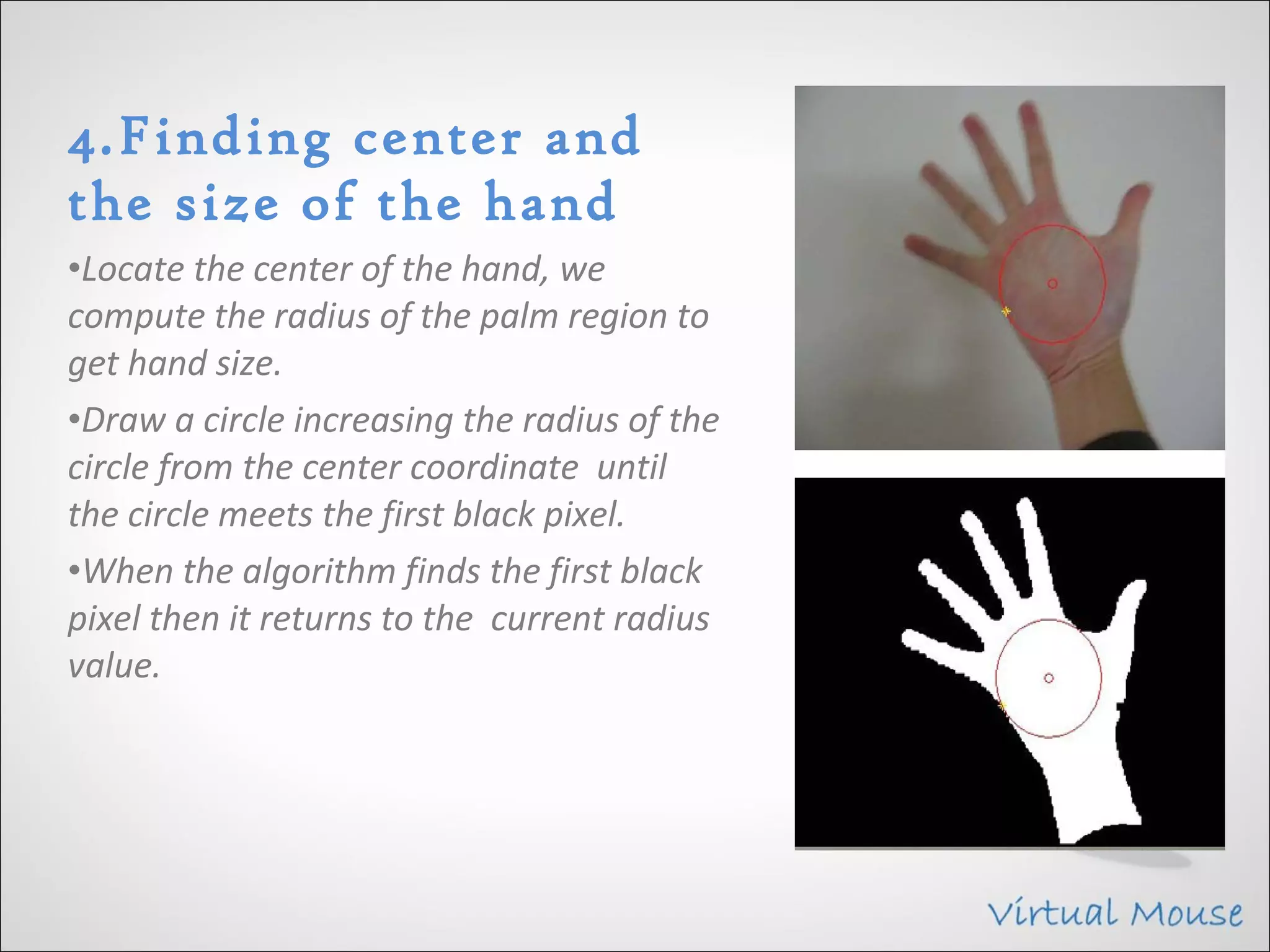 4.Finding center and
the size of the hand
•Locate the center of the hand, we
compute the radius of the palm region to
get hand size.
•Draw a circle increasing the radius of the
circle from the center coordinate until
the circle meets the first black pixel.
•When the algorithm finds the first black
pixel then it returns to the current radius
value.
 