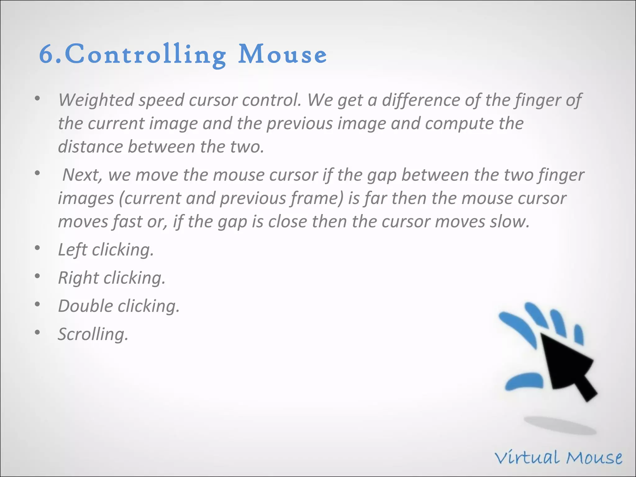 6.Controlling Mouse
• Weighted speed cursor control. We get a difference of the finger of
  the current image and the previous image and compute the
  distance between the two.
• Next, we move the mouse cursor if the gap between the two finger
  images (current and previous frame) is far then the mouse cursor
  moves fast or, if the gap is close then the cursor moves slow.
• Left clicking.
• Right clicking.
• Double clicking.
• Scrolling.
 