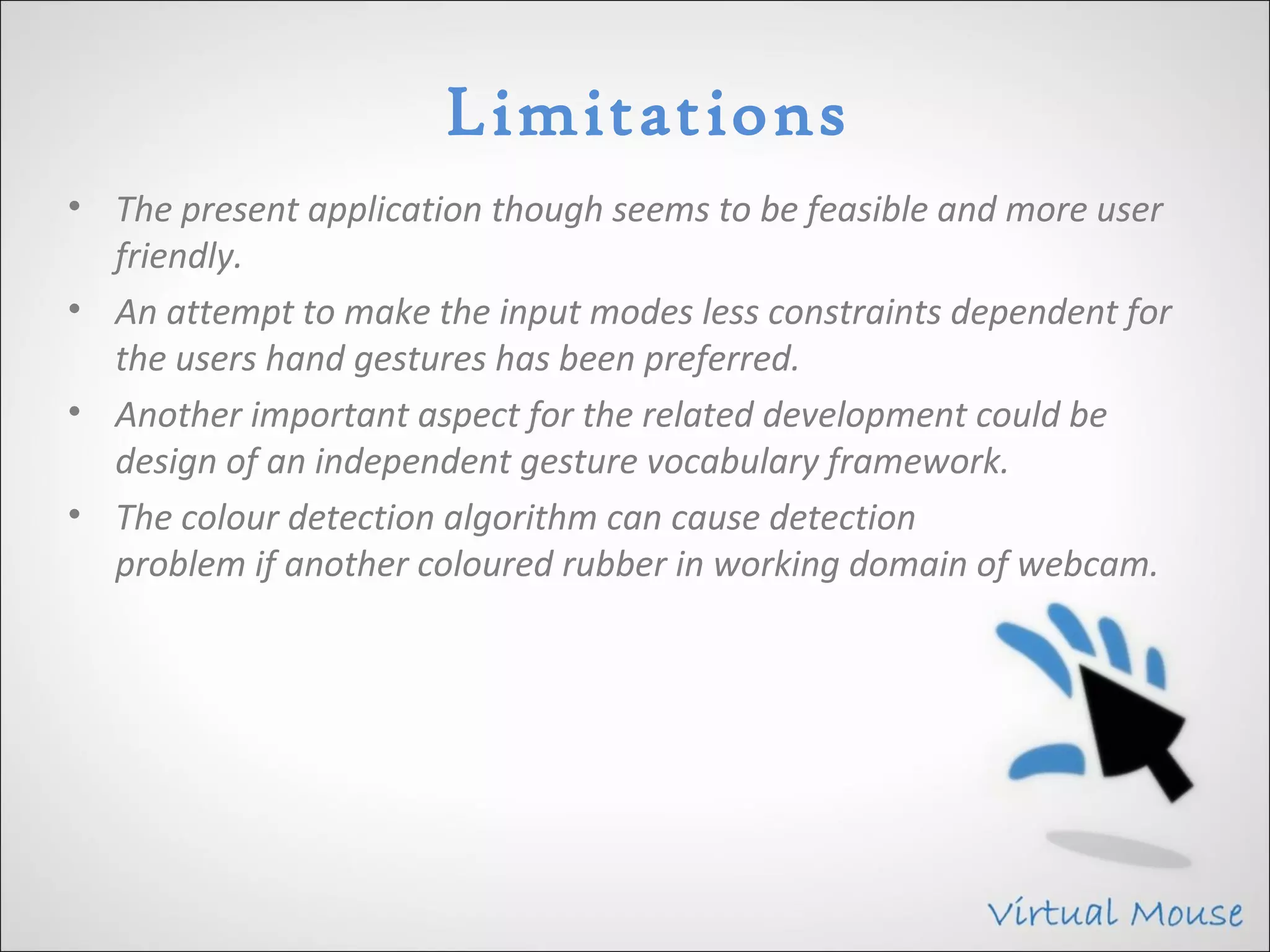 Limitations
• The present application though seems to be feasible and more user
  friendly.
• An attempt to make the input modes less constraints dependent for
  the users hand gestures has been preferred.
• Another important aspect for the related development could be
  design of an independent gesture vocabulary framework.
• The colour detection algorithm can cause detection
  problem if another coloured rubber in working domain of webcam.
 