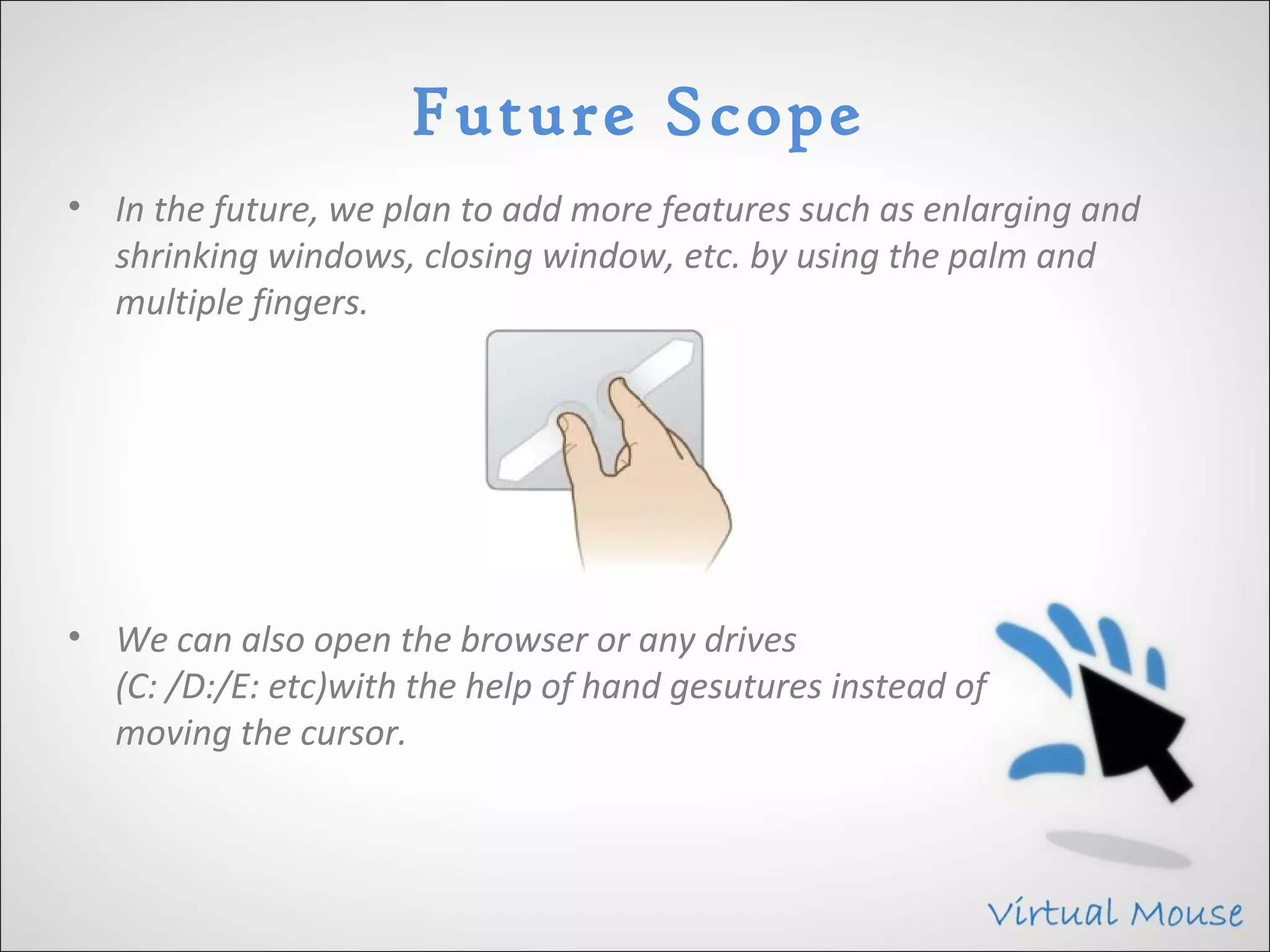 Future Scope
• In the future, we plan to add more features such as enlarging and
  shrinking windows, closing window, etc. by using the palm and
  multiple fingers.




• We can also open the browser or any drives
  (C: /D:/E: etc)with the help of hand gesutures instead of
  moving the cursor.
 