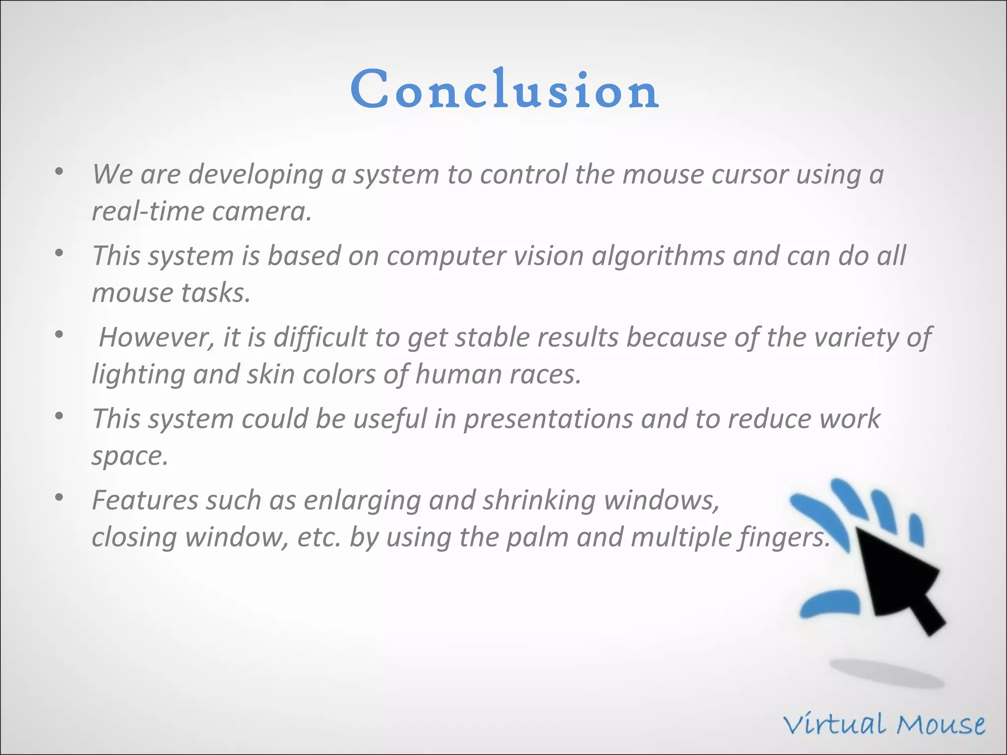 Conclusion
• We are developing a system to control the mouse cursor using a
  real-time camera.
• This system is based on computer vision algorithms and can do all
  mouse tasks.
• However, it is difficult to get stable results because of the variety of
  lighting and skin colors of human races.
• This system could be useful in presentations and to reduce work
  space.
• Features such as enlarging and shrinking windows,
  closing window, etc. by using the palm and multiple fingers.
 