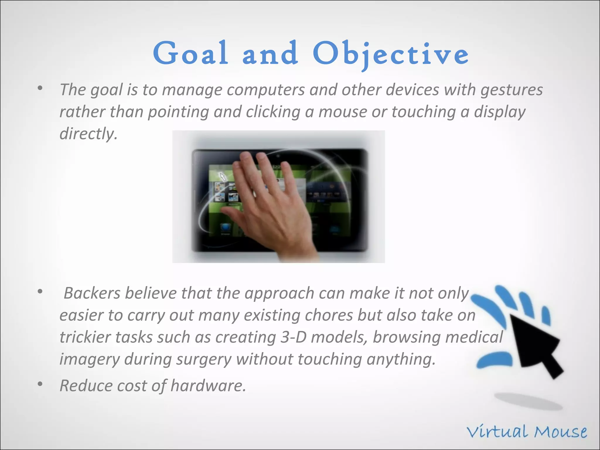 Goal and Objective
• The goal is to manage computers and other devices with gestures
  rather than pointing and clicking a mouse or touching a display
  directly.




•  Backers believe that the approach can make it not only
  easier to carry out many existing chores but also take on
  trickier tasks such as creating 3-D models, browsing medical
  imagery during surgery without touching anything.
• Reduce cost of hardware.
 