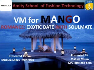Amity School of Fashion Technology
VM for MANGO
Presented To:
Mridula Sahay Mehrotra
Presented BY:
Vishwa Varun
MA-FRM,2nd Sem
ROMANCE: EXOTIC DATE WITH SOULMATE
 
