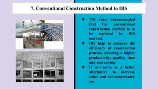 7. Conventional Construction Method to IBS
❖ VM team recommended
that the conventional
construction method is to
be replaced by IBS
method.
❖ IBS help to enhance the
efficiency of construction
process, allowing a higher
productivity, quality, time
and cost saving.
❖ It will serve as a better
alternative to increase
value and cut unnecessary
cos
 