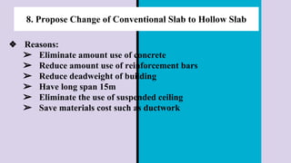 8. Propose Change of Conventional Slab to Hollow Slab
❖ Reasons:
➢ Eliminate amount use of concrete
➢ Reduce amount use of reinforcement bars
➢ Reduce deadweight of building
➢ Have long span 15m
➢ Eliminate the use of suspended ceiling
➢ Save materials cost such as ductwork
 