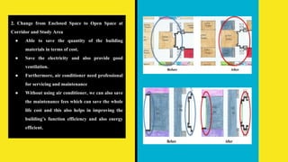 2. Change from Enclosed Space to Open Space at
Corridor and Study Area
● Able to save the quantity of the building
materials in terms of cost.
● Save the electricity and also provide good
ventilation.
● Furthermore, air conditioner need professional
for servicing and maintenance
● Without using air conditioner, we can also save
the maintenance fees which can save the whole
life cost and this also helps in improving the
building’s function efficiency and also energy
efficient.
 
