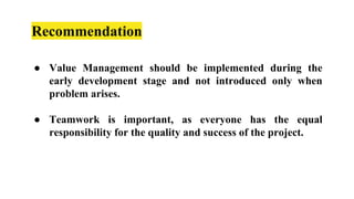 Recommendation
● Value Management should be implemented during the
early development stage and not introduced only when
problem arises.
● Teamwork is important, as everyone has the equal
responsibility for the quality and success of the project.
 