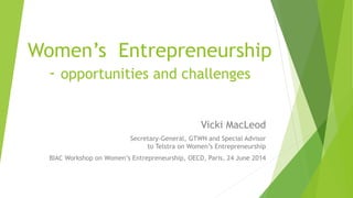 Women’s Entrepreneurship
- opportunities and challenges
Vicki MacLeod
Secretary-General, GTWN and Special Advisor
to Telstra on Women’s Entrepreneurship
BIAC Workshop on Women’s Entrepreneurship, OECD, Paris, 24 June 2014
 