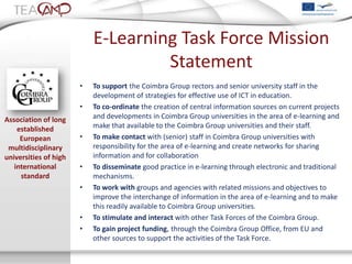 E-Learning Task Force Mission
                                    Statement
                       •   To support the Coimbra Group rectors and senior university staff in the
                           development of strategies for effective use of ICT in education.
                       •   To co-ordinate the creation of central information sources on current projects
Association of long        and developments in Coimbra Group universities in the area of e-learning and
    established            make that available to the Coimbra Group universities and their staff.
     European          •   To make contact with (senior) staff in Coimbra Group universities with
 multidisciplinary         responsibility for the area of e-learning and create networks for sharing
universities of high       information and for collaboration
   international       •   To disseminate good practice in e-learning through electronic and traditional
     standard              mechanisms.
                       •   To work with groups and agencies with related missions and objectives to
                           improve the interchange of information in the area of e-learning and to make
                           this readily available to Coimbra Group universities.
                       •   To stimulate and interact with other Task Forces of the Coimbra Group.
                       •   To gain project funding, through the Coimbra Group Office, from EU and
                           other sources to support the activities of the Task Force.
 