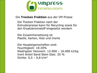 =Die Trocken Fraktion aus der VM PresseDie Trocken Fraktion nach der Extruderpresse kann für Recycling sowie für den Ersatzbrennstoff eingesetzt werdemDie Zusammensetzung ist Plastik, Karton, Holz und InerteDie Haupteigenschaften sind:Feuchtigkeit: 18-20%Niedrigster Heizwert: 12-000 – 16.000 kJ/kgInert Anteil Sand Stein Glas: 25 % Dichte: 0,5 – 0,8 t/m3