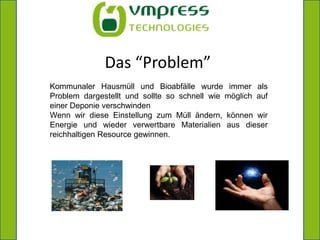 Das “Problem”Kommunaler Hausmüll und Bioabfälle wurde immer als Problem dargestellt und sollte so schnell wie möglich auf einer Deponie verschwindenWenn wir diese Einstellung zum Müll ändern, können wir Energie und wieder verwertbare Materialien aus dieser reichhaltigen Resource gewinnen.