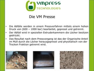=      Die VM PresseDie Abfälle werden in einem Pressverfahren mittels einem hohen Druck von (600 – 1000 bar) bearbeitet, gepresst und getrennt.Der Abfall wird in speziellen Extruderkammern die Löcher besitzen gedrückt.Das Resultat nach dem Pressvorgang ist das der Organische Anteil im Müll durch die Löcher herausgepresst und physikalisch von der Trocken Fraktion getrennt wird.