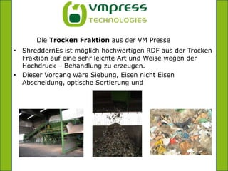 =Die Trocken Fraktion aus der VM PresseShreddernEs ist möglich hochwertigen RDF aus der Trocken Fraktion auf eine sehr leichte Art und Weise wegen der Hochdruck – Behandlung zu erzeugen.Dieser Vorgang wäre Siebung, Eisen nicht Eisen Abscheidung, optische Sortierung und 