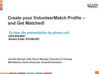 1
Create your VolunteerMatch Profile –
and Get Matched!
Jennifer Bennett, CVA, Senior Manager, Education & Training
Matt Wallace, Senior Associate, Nonprofit Relations
To hear the presentation by phone call
(415) 655-0051
Access Code: 915-042-921
 