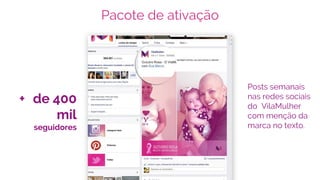 Pacote de ativação
Posts semanais
nas redes sociais
do VilaMulher
com menção da
marca no texto.
+ de 400
mil
seguidores
 