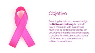 Objetivo
Branding focado em uma estratégia
de Native Advertising, buscando
fixar a marca na vida das nossas
mulheres ao se tornar presente em
uma campanha muito relevante para
o público feminino, se associando a
cuidados com a saúde e a auto
estima das mulheres.
 