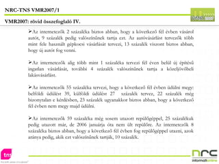 Az internetezők 2 százaléka biztos abban, hogy a következő fél évben vásárol autót, 9 százalék pedig valószínűnek tartja ezt. Az autóvásárlást tervezők több mint fele használt gépkocsi vásárlását tervezi, 13 százalék viszont biztos abban, hogy új autót fog venni.  Az internetezők alig több mint 1 százaléka tervezi fél éven belül új építésű ingatlan vásárlását, további 4 százalék valószínűnek tartja a közeljövőbeli lakásvásárlást.  Az internetezők 55 százaléka tervezi, hogy a következő fél évben üdülni megy: belföldi üdülést 39, külföldi üdülést 27  százalék tervez, 22 százalék még bizonytalan e kérdésben, 23 százalék ugyanakkor biztos abban, hogy a következő fél évben nem megy majd üdülni. Az internetezők 59 százaléka még sosem utazott repülőgéppel, 25 százalékuk pedig utazott már, de 2006 januárja óta nem ült repülőre. Az internetezők 8 százaléka biztos abban, hogy a következő fél évben fog repülőgéppel utazni, azok aránya pedig, akik ezt valószínűnek tartják, 10 százalék.  NRC-TNS VMR2007/1 VMR2007: rövid összefoglaló IV. 