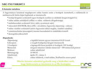 A hagyományos kutatással megalapozott online kutatás során a honlapok üzemeltetői, a reklámozók és médiatervezők hiteles képet kaphatnak az internetezők: honlap látogatási szokásairól (egyes honlapok esetében az aloldalak látogatottságáról is) online reklám attitűdjéről (offline vs online  reklámok elfogadottsága) médiahasználati szokásairól (tévé, rádió, nyomtatott sajtó) státuszáról (ESOMAR, illetve JFK – jövedelem, fogyasztás, képzettség – státusz)  online vásárlási szokásairól (tartós fogyasztási cikkek megléte, vásárlási szándéka) számítástechnikai jártasságáról, internet használatáról és érdeklődési köréről  demográfiai jellemzőiről Alapadatok: Alapsokaság:  a legalább hetente egyszer internetező14-69 évesek Célcsoport:  a vizsgált honlapokat látogató internetezők A honlapok:  a legnagyobb hazai portálok és honlapok (181 honlap) Mintavétel: rétegzett irányított véletlen mintavétel ~300 mintavételi ponton Módszer: online adatfelvétel Mintanagyság: 10 000 fő Adatfelvétel: április 23 – június 3. Elérés: online reklámok, e-mail reklám, NetPanel.hu access panel Hiteles kutatási adatokkal győzzük meg a hirdetőket arról, hogy hirdessenek az interneten és az Ön honlapján. NRC-TNS VMR2007/1 A kutatás tartalma 
