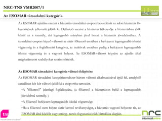 Az ESOMAR ajánlása szerint a háztartás társadalmi csoport besorolását az adott háztartás fő-keresőjének jellemzői jelölik ki. Definíció szerint a háztartás főkeresője a háztartásban élők közül az a személy, aki legnagyobb arányban járul hozzá a háztartás jövedelméhez. A társadalmi csoport képző változói az aktív főkereső esetében a befejezett legmagasabb iskolai végzettség és a foglalkozási kategória, az inaktívak esetében pedig a befejezett legmagasabb iskolai végzettség és a vagyoni helyzet. Az ESOMAR-változó képzése az ajánlás által meghatározott szabályokat szerint történik.  Az ESOMAR társadalmi kategória változó felépítése Az ESOMAR társadalmi kategóriarendszer három változó alkalmazásával épül fel, amelyből aktuálisan két-két változó jelöli ki a csoportba tartozást. A "főkereső" jelenlegi foglalkozása, (a főkereső a háztartáson belül a legmagasabb jövedelmű személy. ) A főkereső befejezett legmagasabb iskolai végzettsége Ha a főkereső nem folytat aktív kereső tevékenységet, a háztartás vagyoni helyzete: tíz, az ESOMAR által kijelölt vagyontárgy, tartós fogyasztási cikk birtoklása alapján.  NRC-TNS VMR2007/1 Az ESOMAR társadalmi kategória 