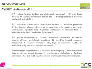 A gyakori (hetente legalább egy alkalommal) internetező 14-69 éves hazai lakosság 44 százaléka internetezik minden nap – a többség tehát ennél ritkábban csatlakozik a világhálóra. A penetráció növekedésével fokozatosan csökken az internetes populáció férfias, fiatalos, urbánus jellege – de természetesen még mindig e csoportok dominanciája figyelhető meg. A gyakori internetezők 57 százaléka férfi, 51 százaléka 30 év alatti, 29 százaléka Budapesten él. A gyakori internetezők 62 százaléka internetezik otthonában. Az otthoni internet eléréssel rendelkezők mindössze 14 százaléka használ modemes kapcsolatot. A szélessáv térnyerését jelzi, hogy 50 százalékuk ADSL, 28 százalékuk pedig kábeltévés eléréssel internetezik. Munkahelyén az internetezők 35 százaléka, iskolában pedig 23 százaléka szokott internetezni. Az iskolai internetezés természetesen elsősorban a fiatalokra jellemző: a 14-24 évesek 55 százaléka szokott internetezni oktatási intézményben. NRC-TNS VMR2007/1 VMR2007: rövid összefoglaló I. 